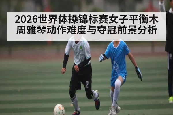 2026世界体操锦标赛女子平衡木周雅琴动作难度与夺冠前景分析