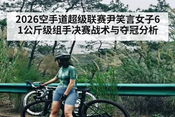 2026空手道超级联赛尹笑言女子61公斤级组手决赛战术与夺冠分析