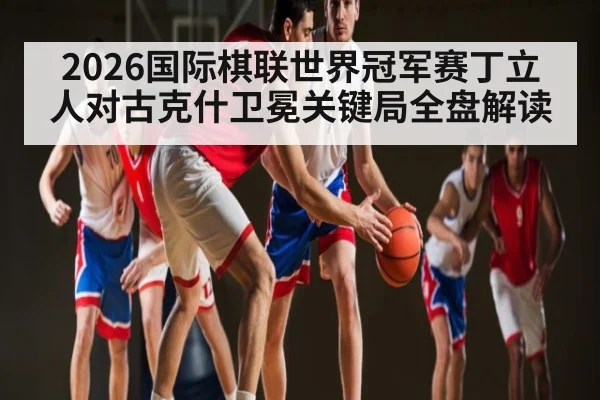 2026国际棋联世界冠军赛丁立人对古克什卫冕关键局全盘解读