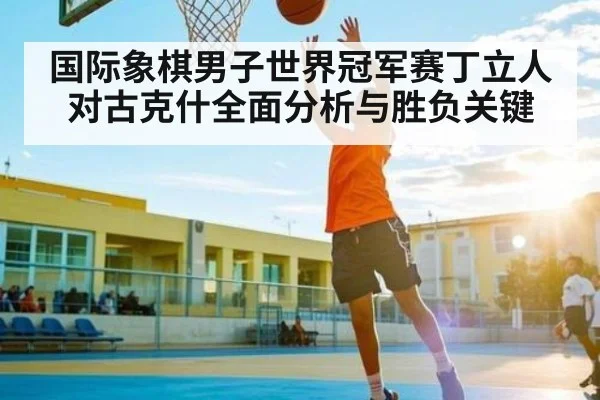 国际象棋男子世界冠军赛丁立人对古克什全面分析与胜负关键