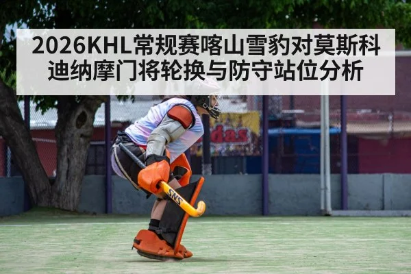 2026KHL常规赛喀山雪豹对莫斯科迪纳摩门将轮换与防守站位分析
